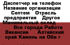 Диспетчер на телефон › Название организации ­ Септем › Отрасль предприятия ­ Другое › Минимальный оклад ­ 23 000 - Все города Работа » Вакансии   . Алтайский край,Камень-на-Оби г.